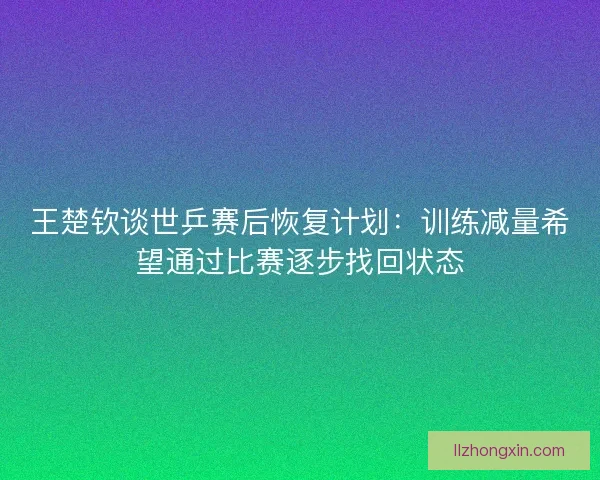 王楚钦谈世乒赛后恢复计划：训练减量希望通过比赛逐步找回状态