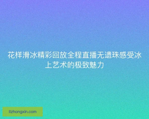 花样滑冰精彩回放全程直播无遗珠感受冰上艺术的极致魅力