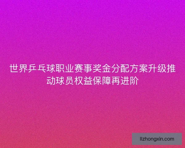 世界乒乓球职业赛事奖金分配方案升级推动球员权益保障再进阶