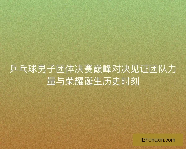 乒乓球男子团体决赛巅峰对决见证团队力量与荣耀诞生历史时刻