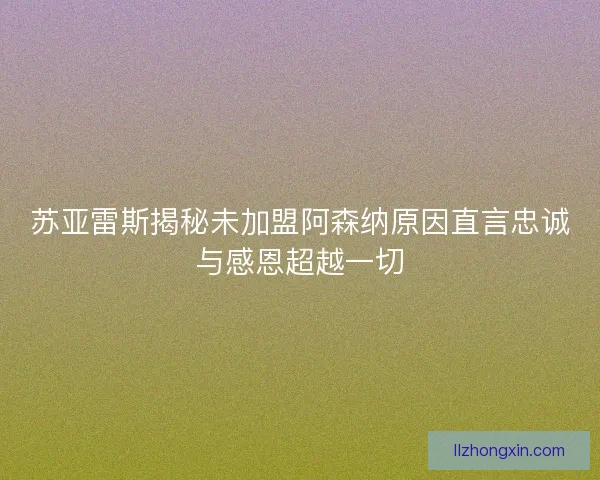 苏亚雷斯揭秘未加盟阿森纳原因直言忠诚与感恩超越一切