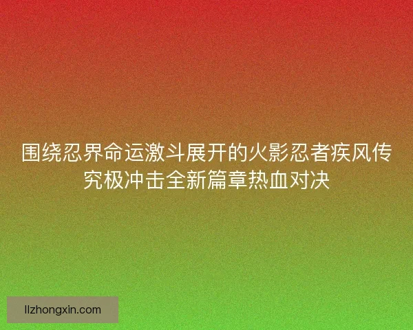 围绕忍界命运激斗展开的火影忍者疾风传究极冲击全新篇章热血对决